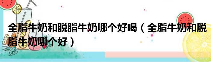全脂牛奶和脱脂牛奶哪个好喝（全脂牛奶和脱脂牛奶哪个好）