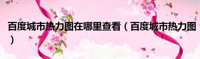 百度城市热力图在哪里查看（百度城市热力图）