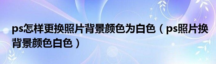 ps怎样更换照片背景颜色为白色（ps照片换背景颜色白色）