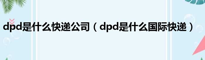 dpd是什么快递公司（dpd是什么国际快递）