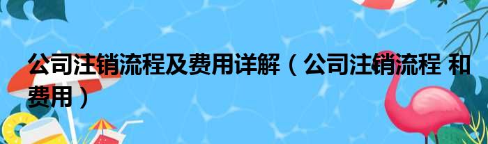 公司注销流程及费用详解（公司注销流程 和费用）