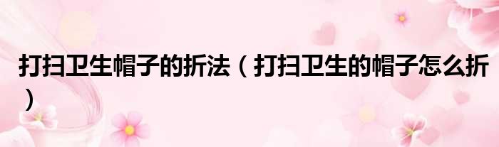 打扫卫生帽子的折法（打扫卫生的帽子怎么折）
