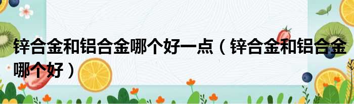 锌合金和铝合金哪个好一点（锌合金和铝合金哪个好）