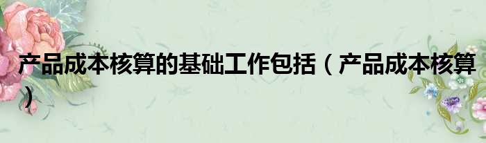 产品成本核算的基础工作包括（产品成本核算）