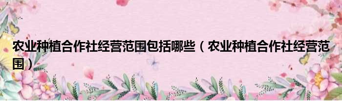 农业种植合作社经营范围包括哪些（农业种植合作社经营范围）