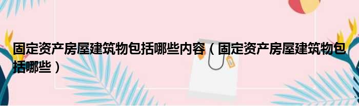 固定资产房屋建筑物包括哪些内容（固定资产房屋建筑物包括哪些）
