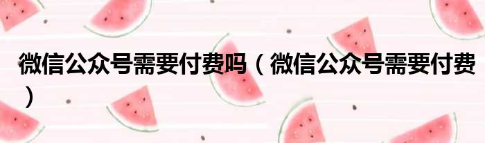 微信公众号需要付费吗（微信公众号需要付费）