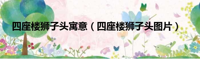 四座楼狮子头寓意（四座楼狮子头图片）