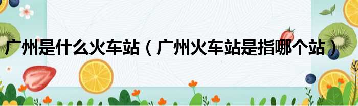 广州是什么火车站（广州火车站是指哪个站）
