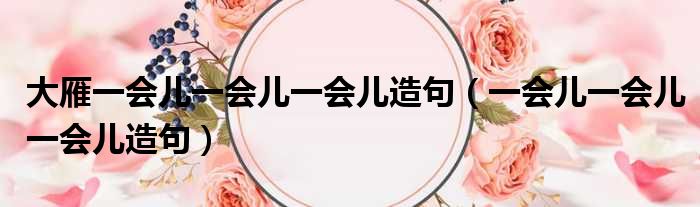 大雁一会儿一会儿一会儿造句（一会儿一会儿一会儿造句）