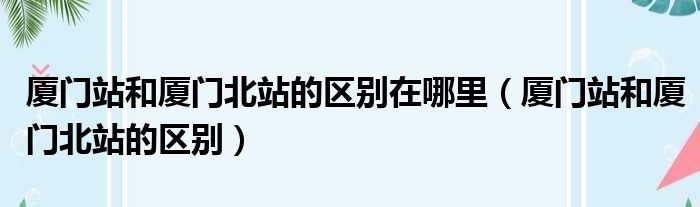 厦门站和厦门北站的区别在哪里（厦门站和厦门北站的区别）