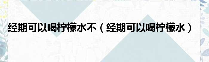 经期可以喝柠檬水不（经期可以喝柠檬水）