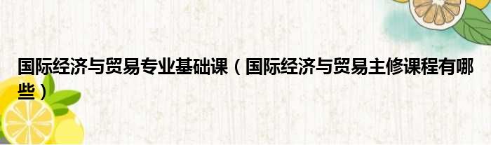 国际经济与贸易专业基础课（国际经济与贸易主修课程有哪些）
