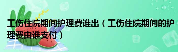 工伤住院期间护理费谁出（工伤住院期间的护理费由谁支付）