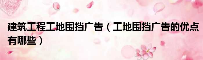 建筑工程工地围挡广告（工地围挡广告的优点有哪些）