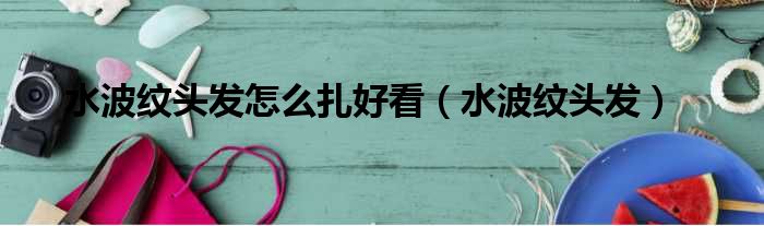 水波纹头发怎么扎好看（水波纹头发）
