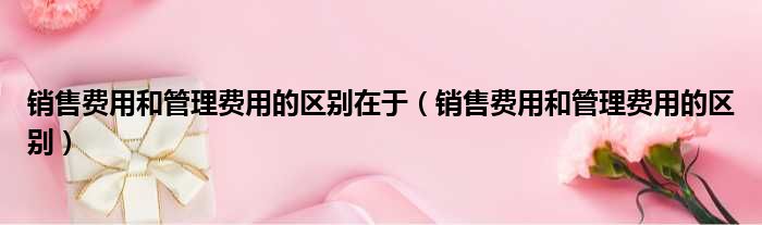 销售费用和管理费用的区别在于（销售费用和管理费用的区别）