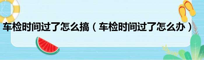 车检时间过了怎么搞（车检时间过了怎么办）
