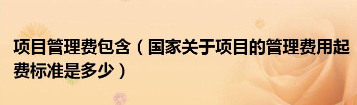 项目管理费包含（国家关于项目的管理费用起费标准是多少）