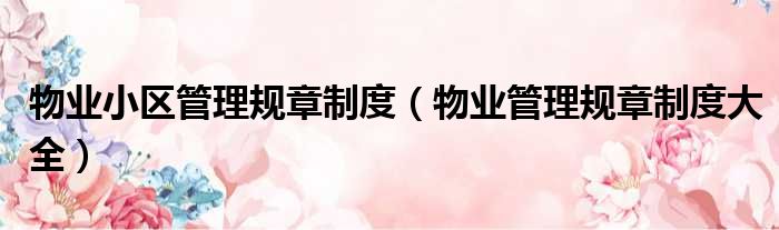 物业小区管理规章制度（物业管理规章制度大全）
