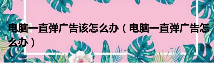 电脑一直弹广告该怎么办（电脑一直弹广告怎么办）