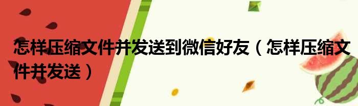 怎样压缩文件并发送到微信好友（怎样压缩文件并发送）