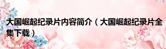 大国崛起纪录片内容简介（大国崛起纪录片全集下载）