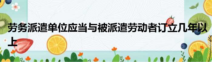劳务派遣单位应当与被派遣劳动者订立几年以上