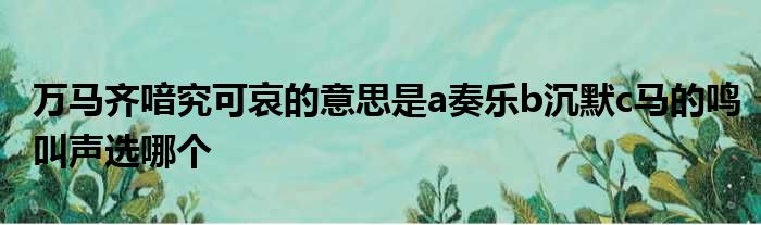 万马齐喑究可哀的意思是a奏乐b沉默c马的鸣叫声选哪个