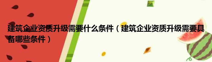 建筑企业资质升级需要什么条件（建筑企业资质升级需要具备哪些条件）