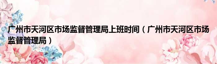 广州市天河区市场监督管理局上班时间（广州市天河区市场监督管理局）