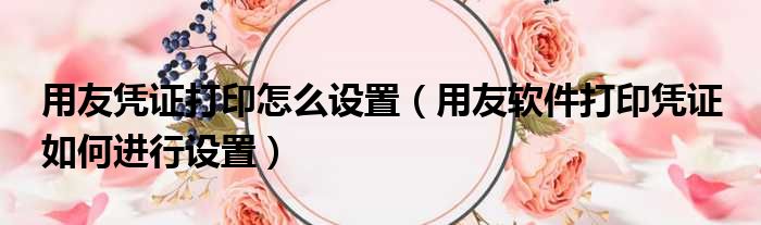 用友凭证打印怎么设置（用友软件打印凭证 如何进行设置）