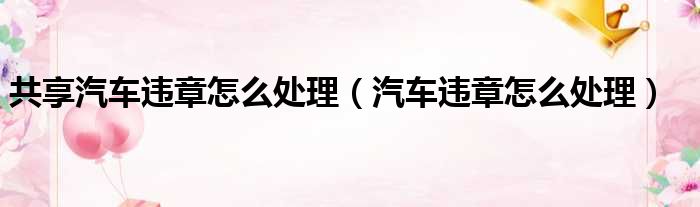 共享汽车违章怎么处理（汽车违章怎么处理）