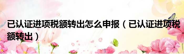 已认证进项税额转出怎么申报（已认证进项税额转出）