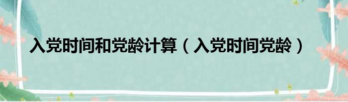 入党时间和党龄计算（入党时间党龄）