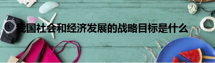 我国社会和经济发展的战略目标是什么