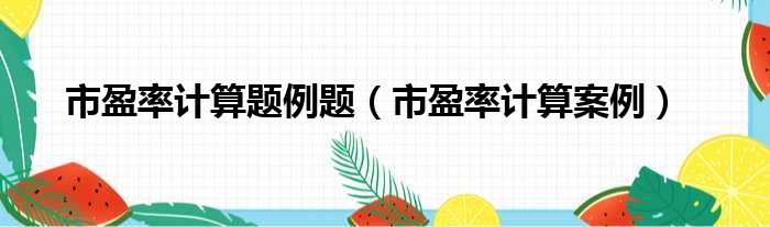 市盈率计算题例题（市盈率计算案例）