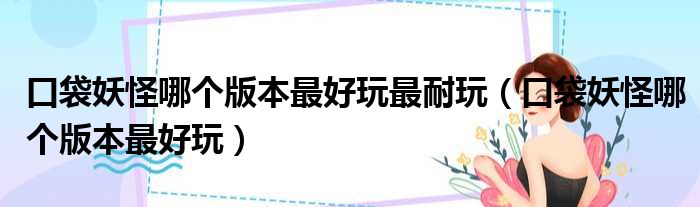 口袋妖怪哪个版本最好玩最耐玩（口袋妖怪哪个版本最好玩）