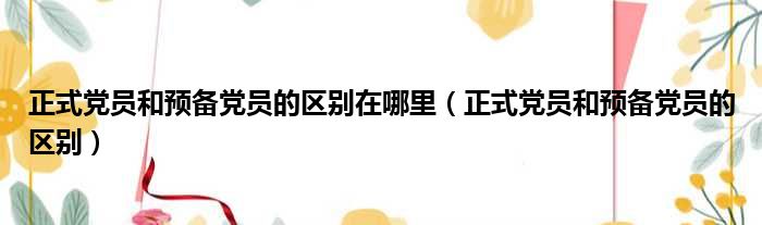 正式党员和预备党员的区别在哪里（正式党员和预备党员的区别）