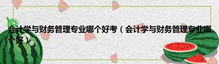 会计学与财务管理专业哪个好考（会计学与财务管理专业哪个好）