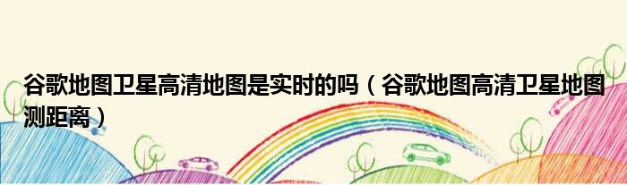 谷歌地图卫星高清地图是实时的吗（谷歌地图高清卫星地图测距离）