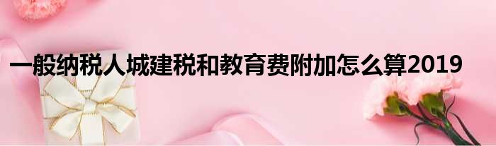 一般纳税人城建税和教育费附加怎么算2019
