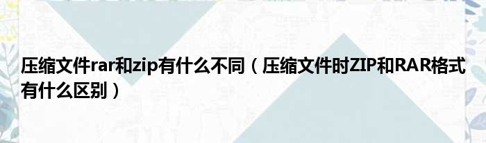 压缩文件rar和zip有什么不同（压缩文件时ZIP和RAR格式有什么区别）