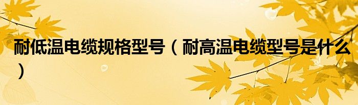 耐低温电缆规格型号（耐高温电缆型号是什么）