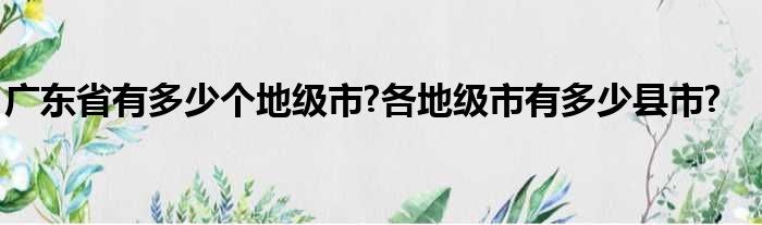 广东省有多少个地级市?各地级市有多少县市?