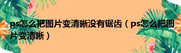 ps怎么把图片变清晰没有锯齿（ps怎么把图片变清晰）