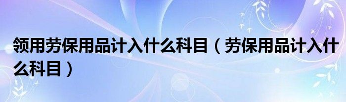 领用劳保用品计入什么科目（劳保用品计入什么科目）