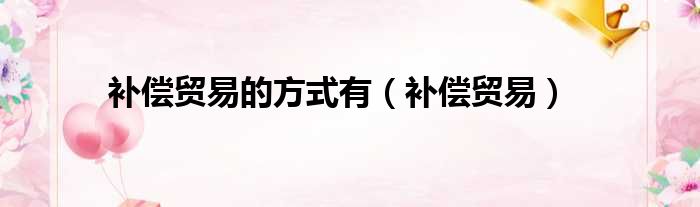 补偿贸易的方式有（补偿贸易）