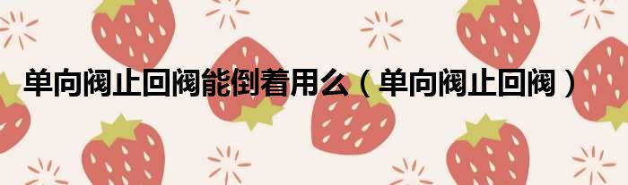 单向阀止回阀能倒着用么（单向阀止回阀）