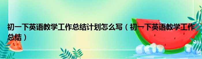 初一下英语教学工作总结计划怎么写（初一下英语教学工作总结）